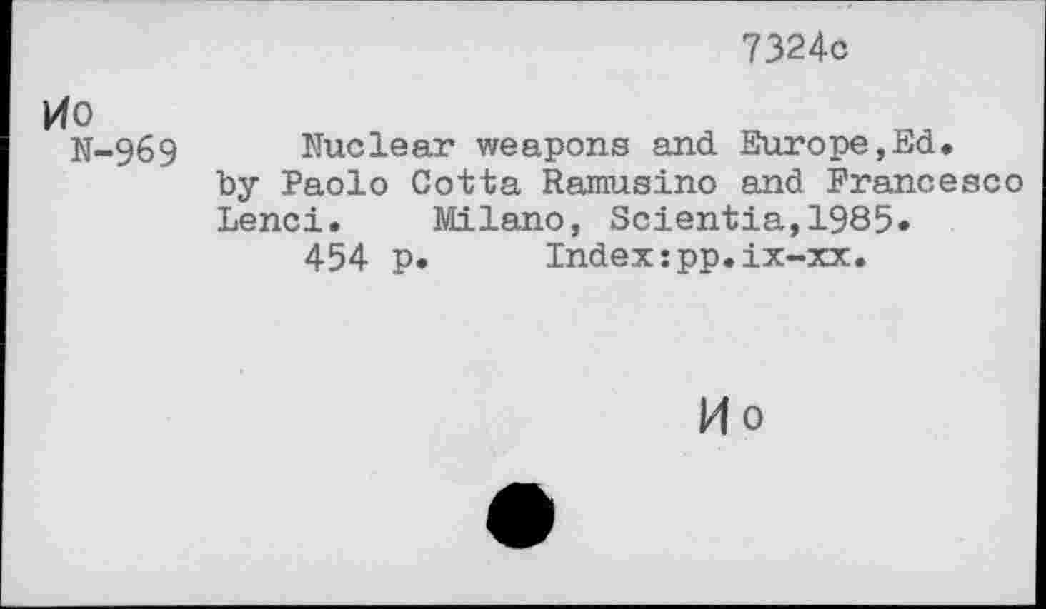 ﻿7324c
pfo
N-969 Nuclear weapons and Europe,Ed.
by Paolo Cotta Ramusino and Francesco Lend. Milano, Scientia,1985.
454 p. Index:pp.ix-xx.
14 0